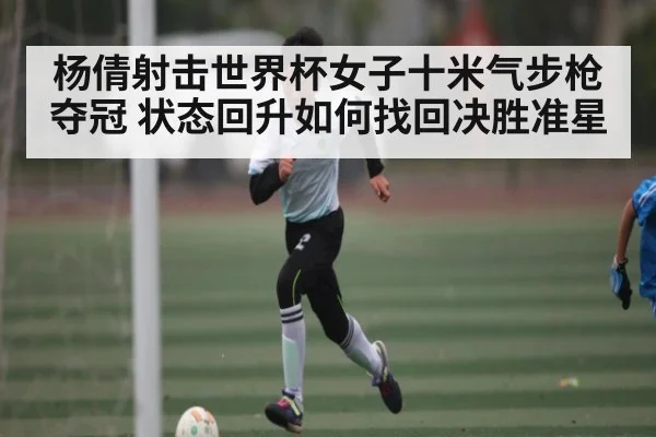 杨倩射击世界杯女子十米气步枪夺冠 状态回升如何找回决胜准星(c7c7.vip,c7c7.app)